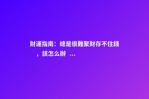 財運指南：總是很難聚財存不住錢，該怎么辦？